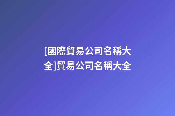 [國際貿易公司名稱大全]貿易公司名稱大全-第1張-公司起名-玄機派